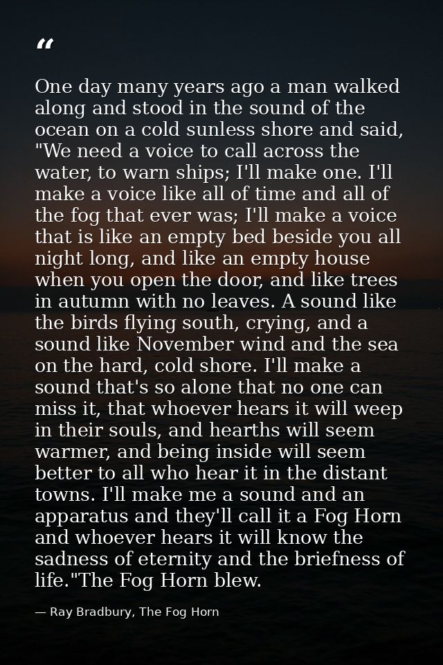 One day many years ago a man walked along and stood in the sound of the ocean on a cold sunless shore and said, "We need — Ray Bradbury, The Fog Horn