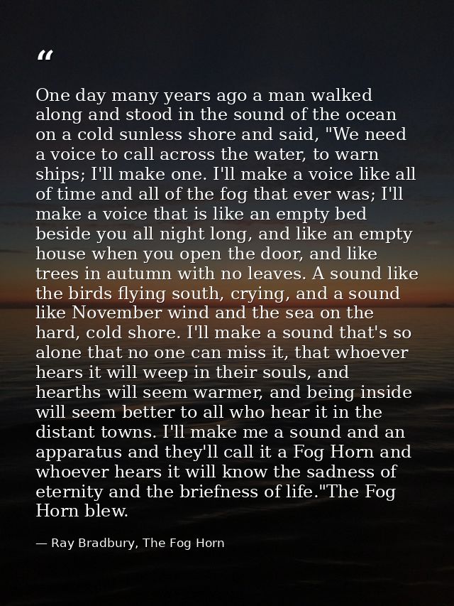 One day many years ago a man walked along and stood in the sound of the ocean on a cold sunless shore and said, "We need — Ray Bradbury, The Fog Horn