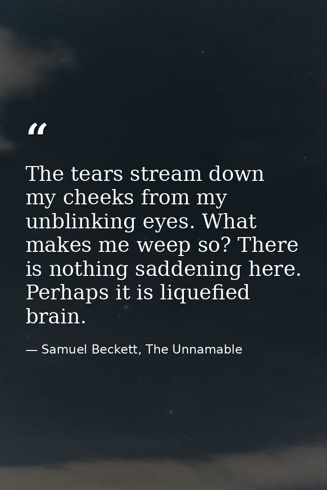The tears stream down my cheeks from my unblinking eyes. What makes me weep so? There is nothing saddening here. Perhaps — Samuel Beckett, The Unnamable