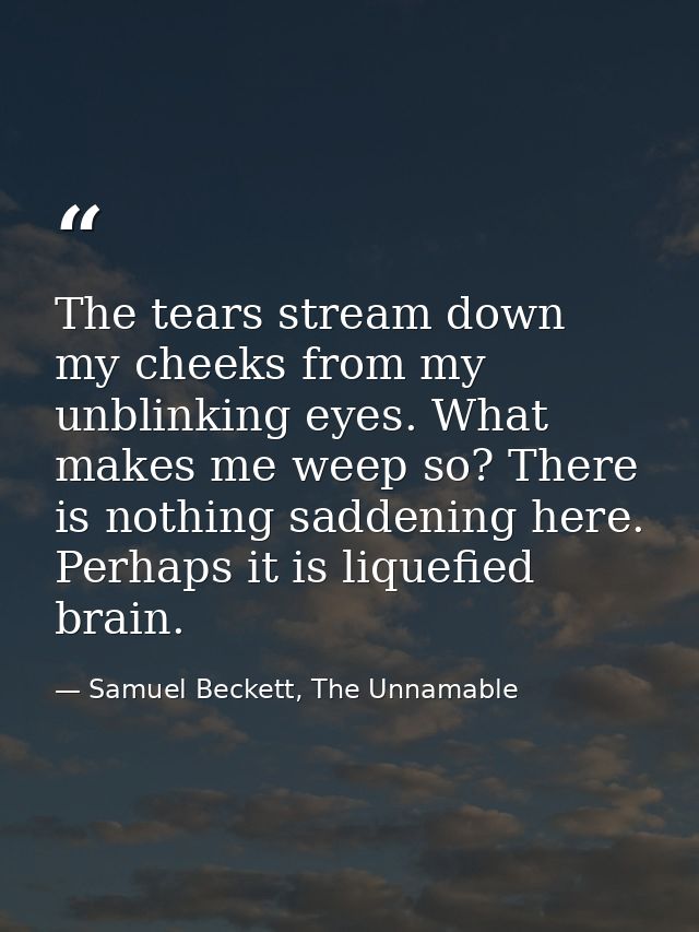 The tears stream down my cheeks from my unblinking eyes. What makes me weep so? There is nothing saddening here. Perhaps — Samuel Beckett, The Unnamable