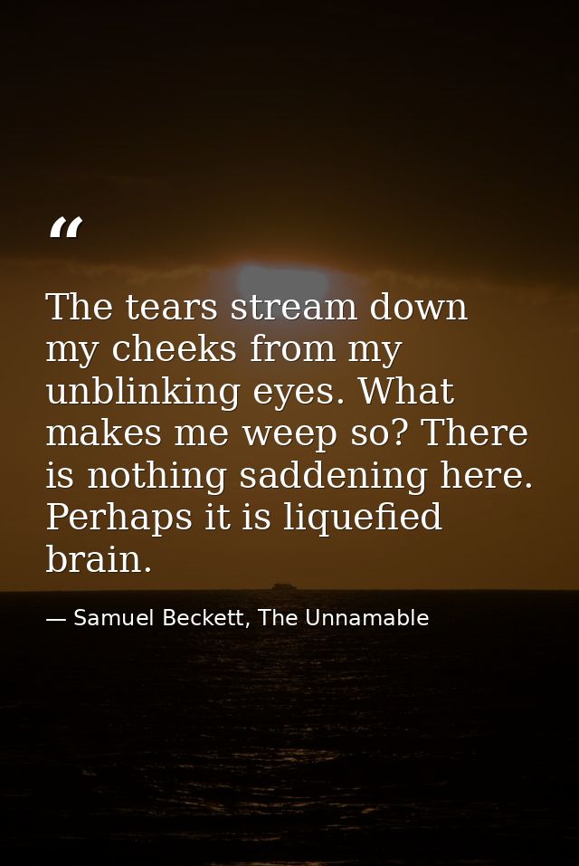 The tears stream down my cheeks from my unblinking eyes. What makes me weep so? There is nothing saddening here. Perhaps — Samuel Beckett, The Unnamable
