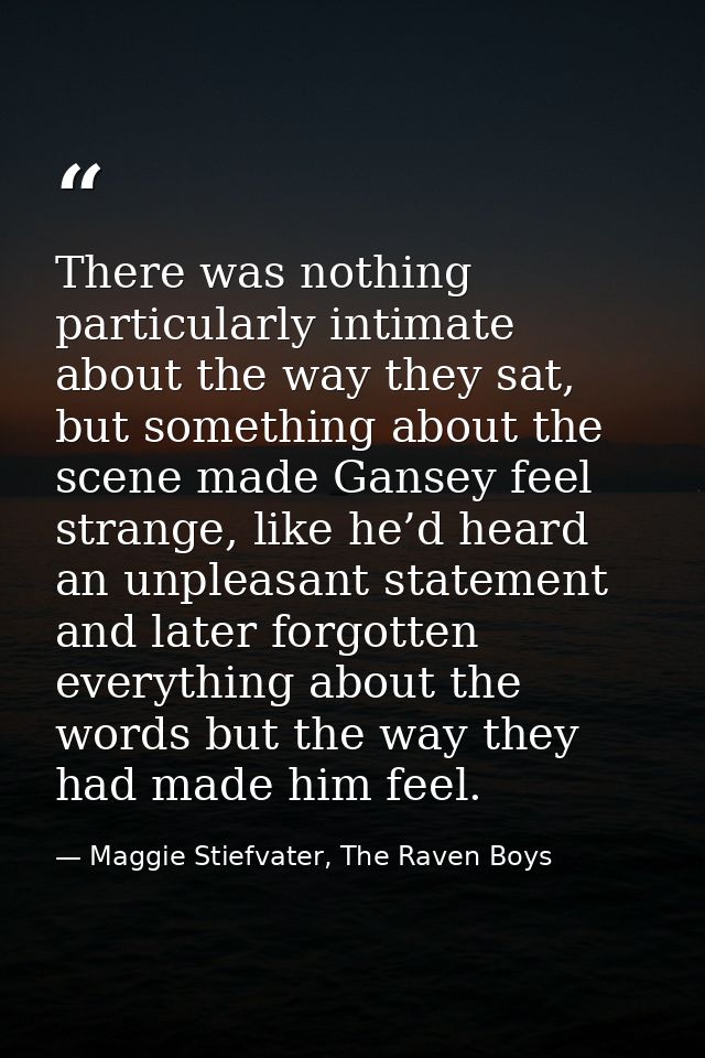 There was nothing particularly intimate about the way they sat, but something about the scene made Gansey feel strange,  — Maggie Stiefvater, The Raven Boys