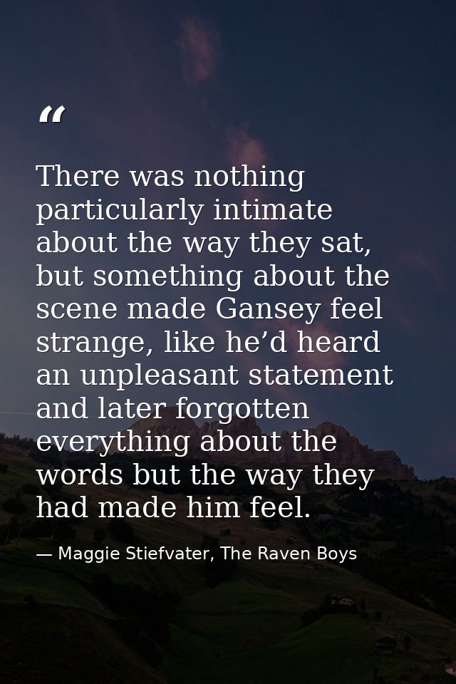 There was nothing particularly intimate about the way they sat, but something about the scene made Gansey feel strange,  — Maggie Stiefvater, The Raven Boys