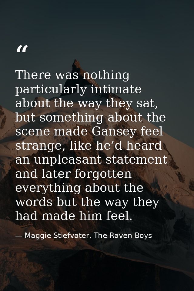 There was nothing particularly intimate about the way they sat, but something about the scene made Gansey feel strange,  — Maggie Stiefvater, The Raven Boys