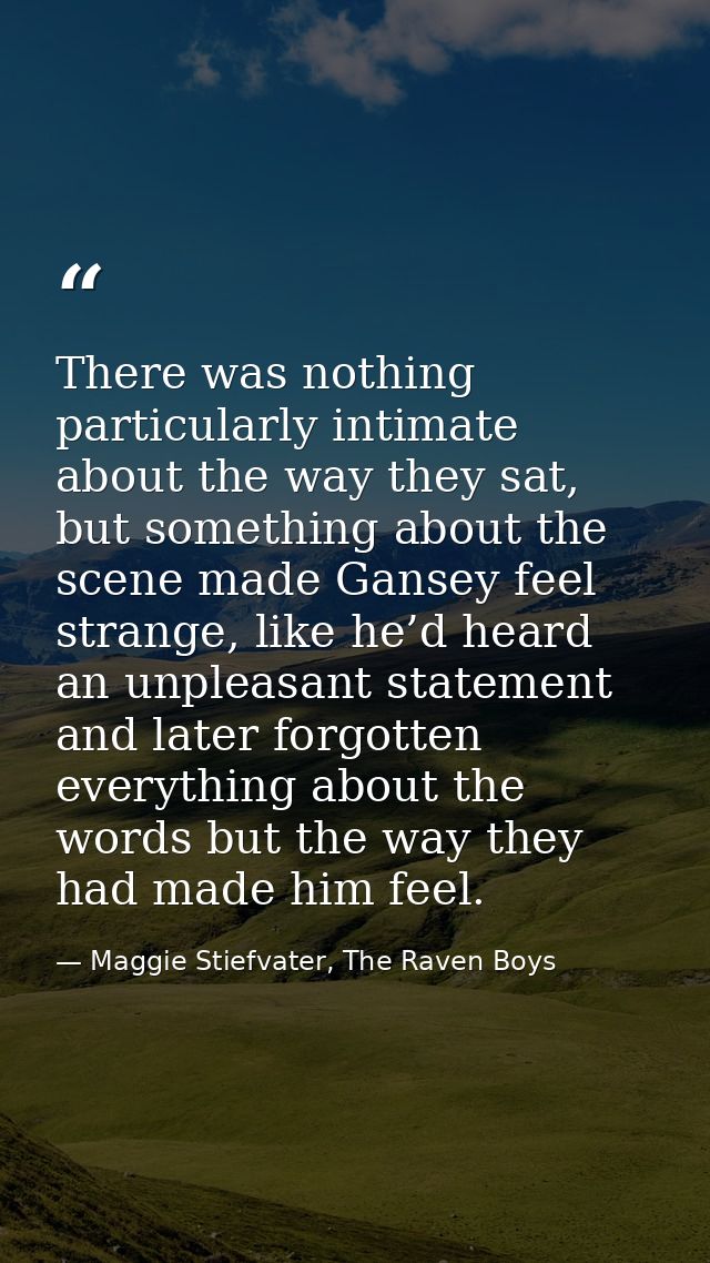 There was nothing particularly intimate about the way they sat, but something about the scene made Gansey feel strange,  — Maggie Stiefvater, The Raven Boys