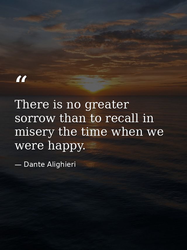 There is no greater sorrow than to recall in misery the time when we were happy. — Dante Alighieri