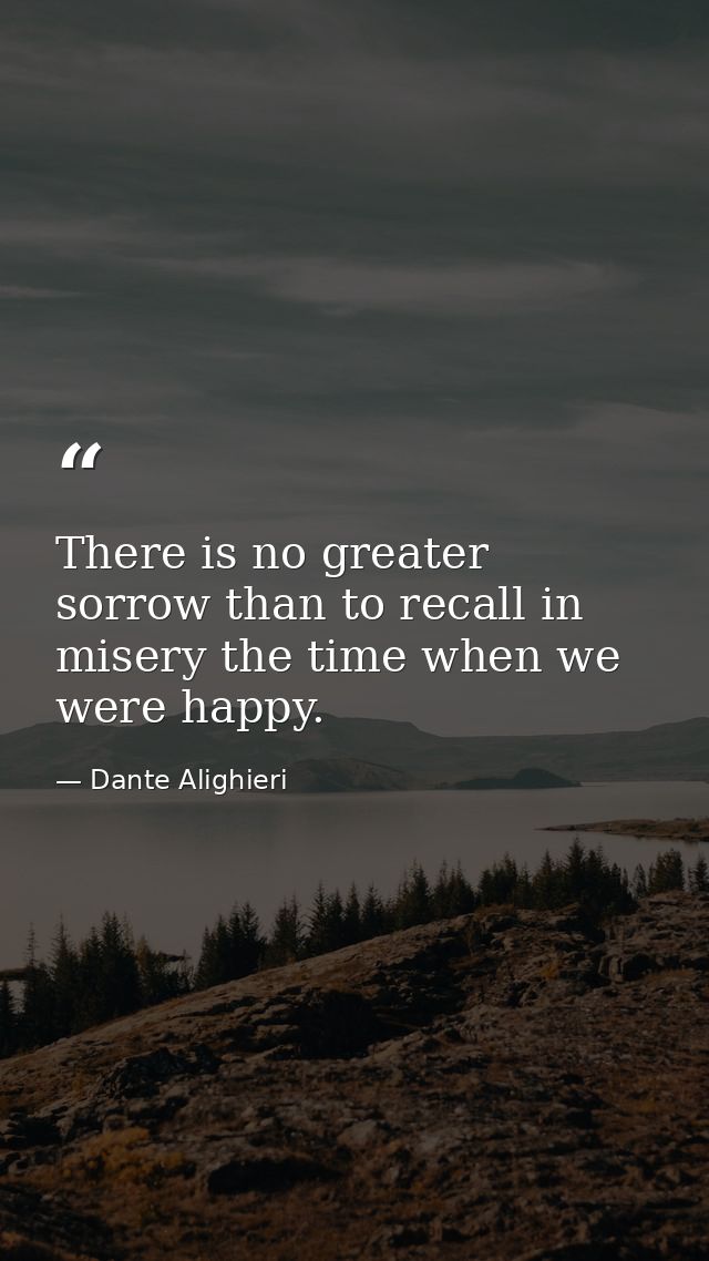 There is no greater sorrow than to recall in misery the time when we were happy. — Dante Alighieri