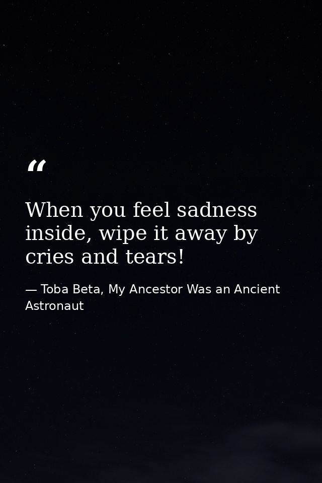 When you feel sadness inside, wipe it away by cries and tears! — Toba Beta, My Ancestor Was an Ancient Astronaut