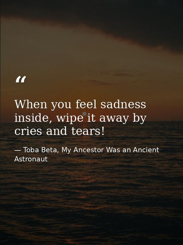 When you feel sadness inside, wipe it away by cries and tears! — Toba Beta, My Ancestor Was an Ancient Astronaut