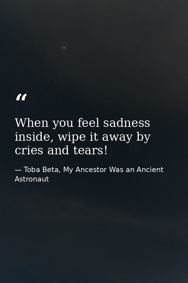 When you feel sadness inside, wipe it away by cries and tears! — Toba Beta, My Ancestor Was an Ancient Astronaut