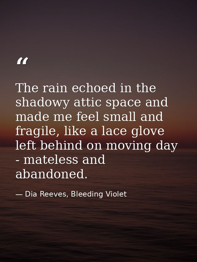 The rain echoed in the shadowy attic space and made me feel small and fragile, like a lace glove left behind on moving d — Dia Reeves, Bleeding Violet
