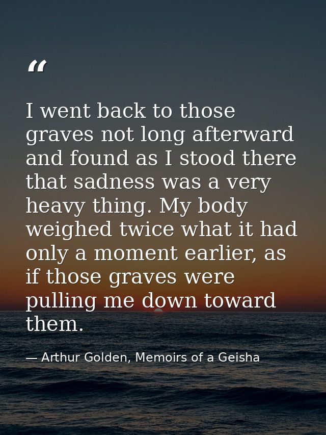 I went back to those graves not long afterward and found as I stood there that sadness was a very heavy thing. My body w — Arthur Golden, Memoirs of a Geisha