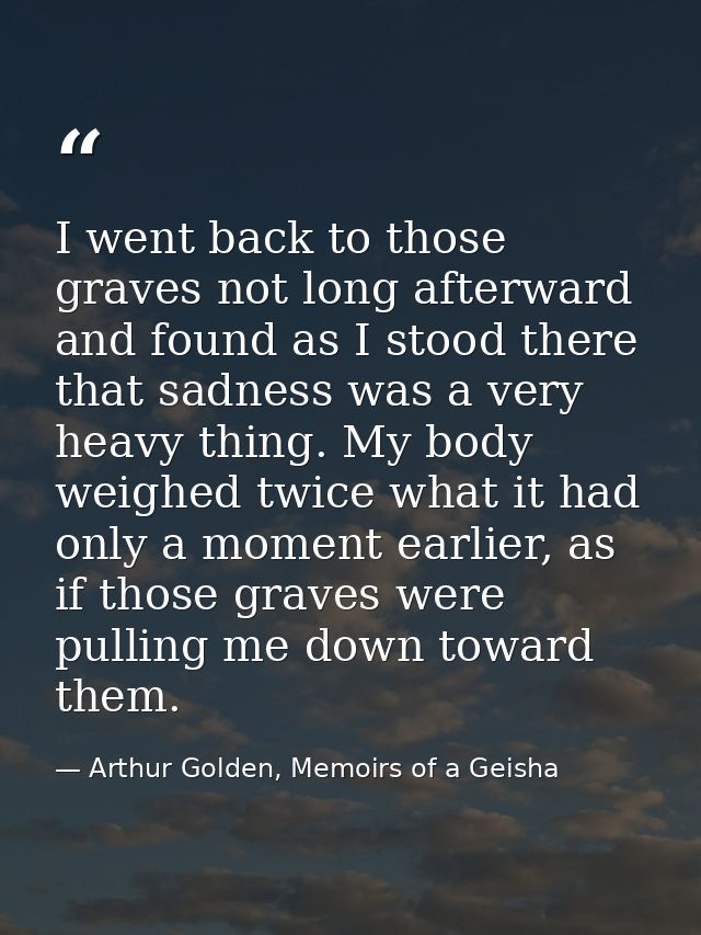 I went back to those graves not long afterward and found as I stood there that sadness was a very heavy thing. My body w — Arthur Golden, Memoirs of a Geisha