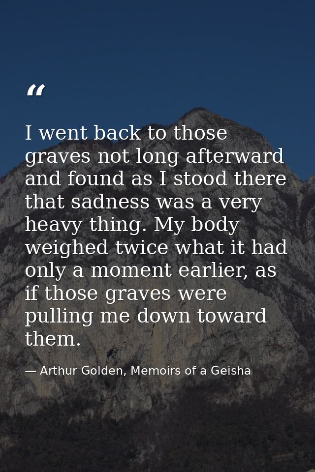 I went back to those graves not long afterward and found as I stood there that sadness was a very heavy thing. My body w — Arthur Golden, Memoirs of a Geisha