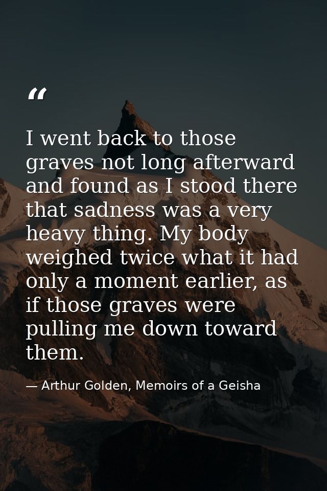 I went back to those graves not long afterward and found as I stood there that sadness was a very heavy thing. My body w — Arthur Golden, Memoirs of a Geisha