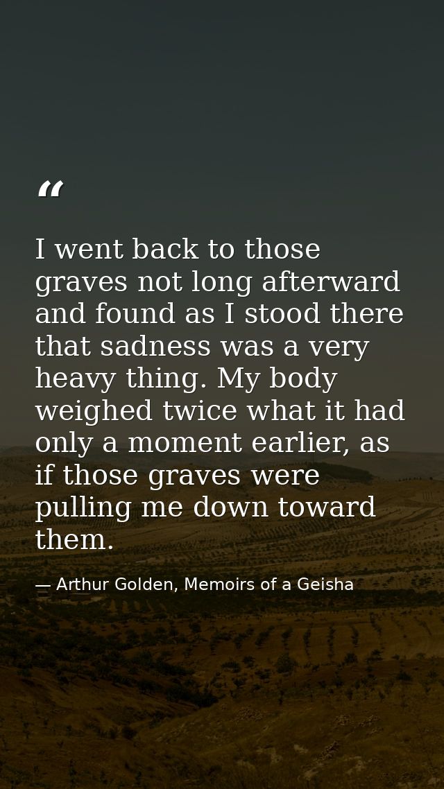 I went back to those graves not long afterward and found as I stood there that sadness was a very heavy thing. My body w — Arthur Golden, Memoirs of a Geisha