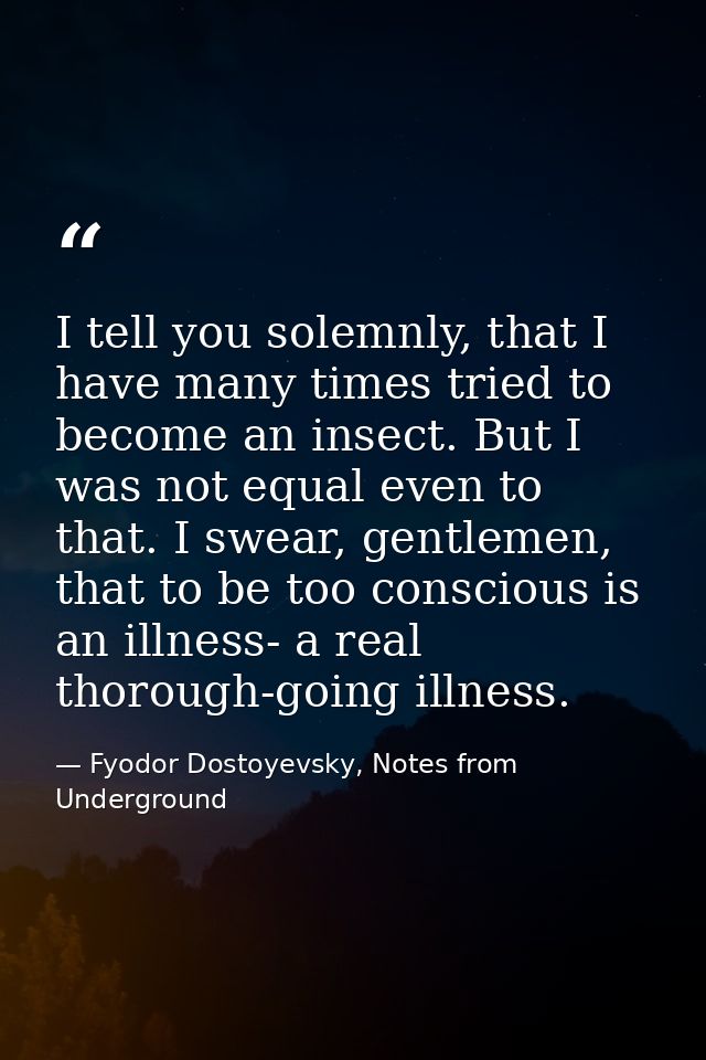 I tell you solemnly, that I have many times tried to become an insect. But I was not equal even to that. I swear, gentle — Fyodor Dostoyevsky, Notes from Underground
