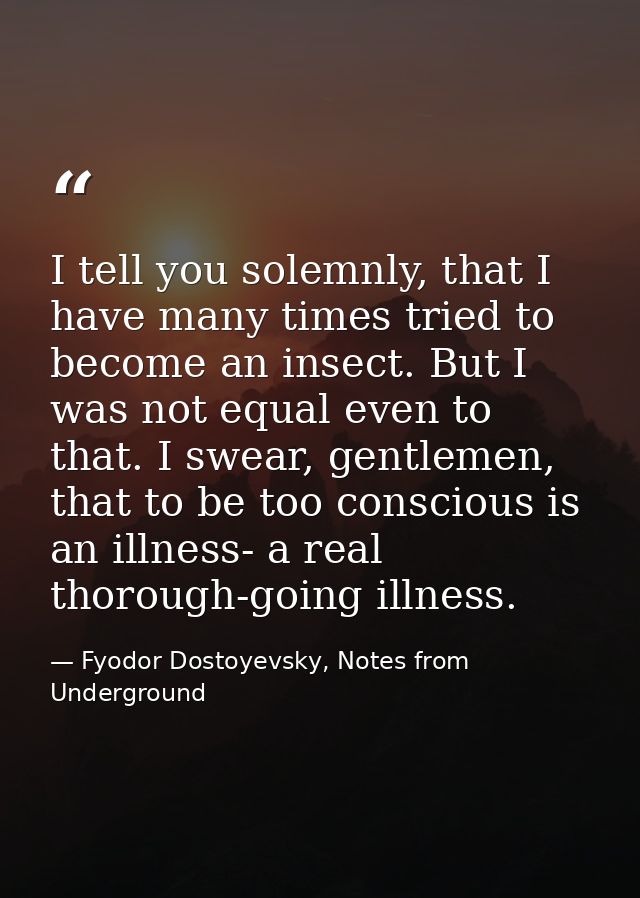 I tell you solemnly, that I have many times tried to become an insect. But I was not equal even to that. I swear, gentle — Fyodor Dostoyevsky, Notes from Underground
