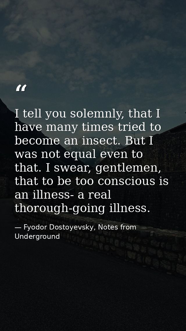 I tell you solemnly, that I have many times tried to become an insect. But I was not equal even to that. I swear, gentle — Fyodor Dostoyevsky, Notes from Underground