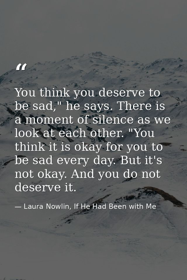 You think you deserve to be sad," he says. There is a moment of silence as we look at each other. "You think it is okay  — Laura Nowlin, If He Had Been with Me