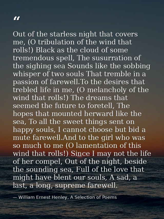 Out of the starless night that covers me, (O tribulation of the wind that rolls!) Black as the cloud of some tremendous  — William Ernest Henley, A Selection of Poems