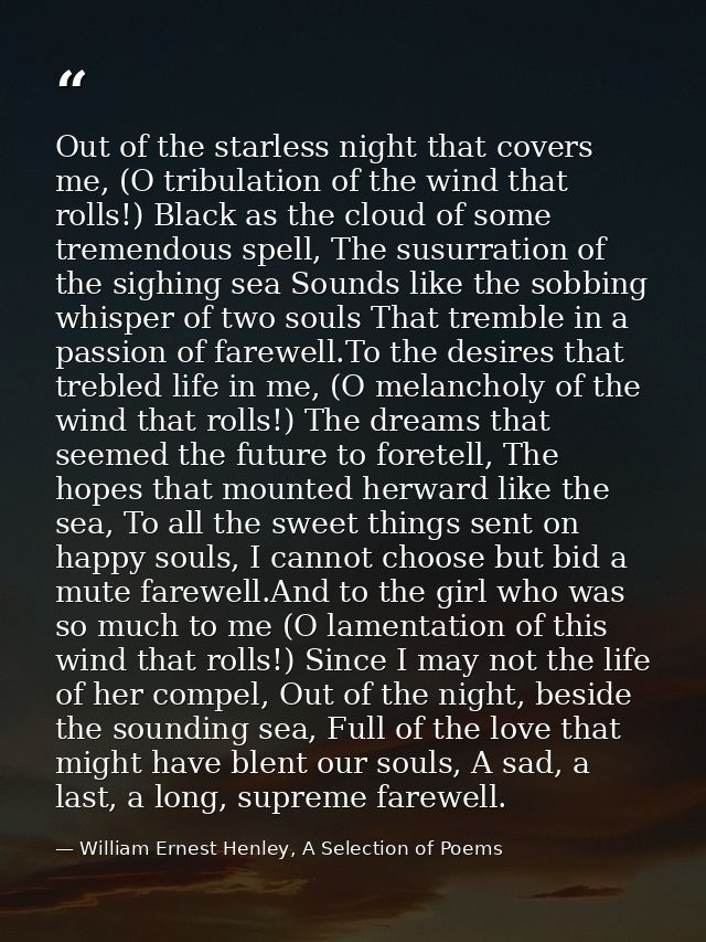 Out of the starless night that covers me, (O tribulation of the wind that rolls!) Black as the cloud of some tremendous  — William Ernest Henley, A Selection of Poems