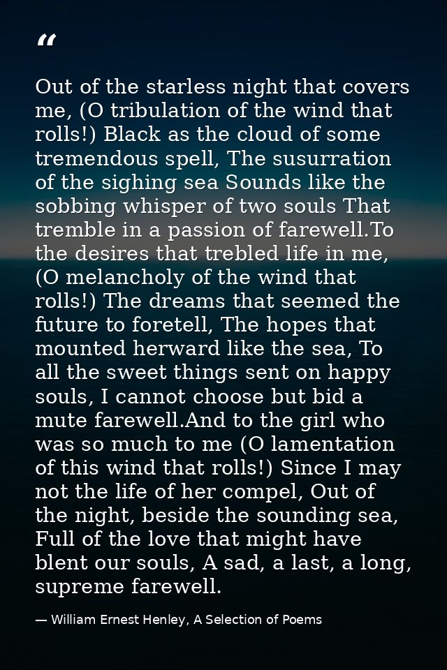 Out of the starless night that covers me, (O tribulation of the wind that rolls!) Black as the cloud of some tremendous  — William Ernest Henley, A Selection of Poems