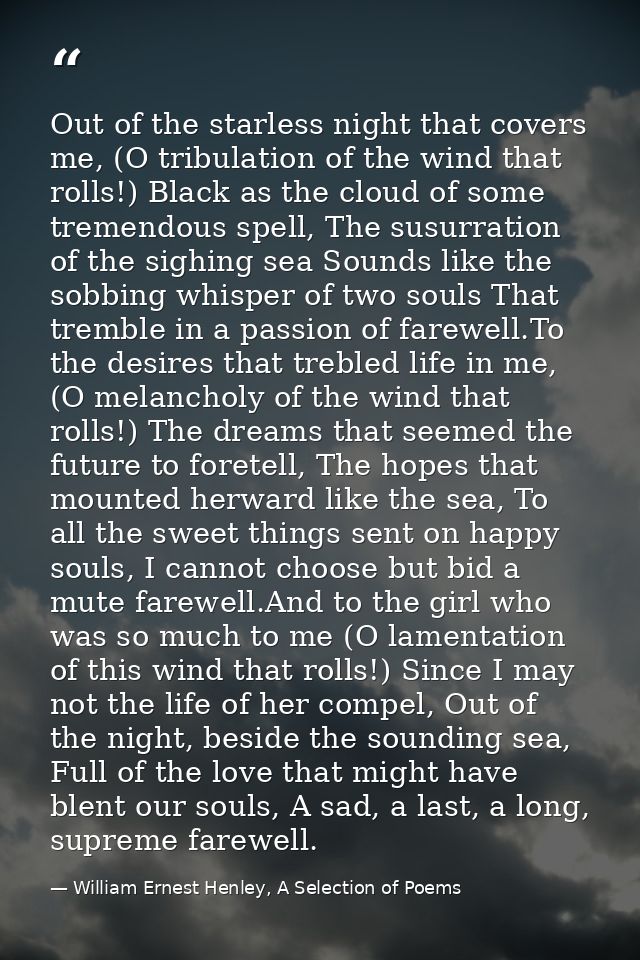 Out of the starless night that covers me, (O tribulation of the wind that rolls!) Black as the cloud of some tremendous  — William Ernest Henley, A Selection of Poems