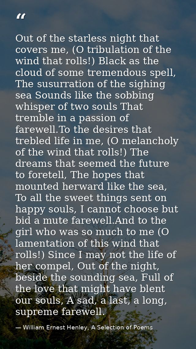 Out of the starless night that covers me, (O tribulation of the wind that rolls!) Black as the cloud of some tremendous  — William Ernest Henley, A Selection of Poems