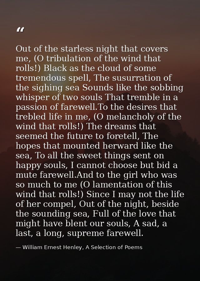 Out of the starless night that covers me, (O tribulation of the wind that rolls!) Black as the cloud of some tremendous  — William Ernest Henley, A Selection of Poems