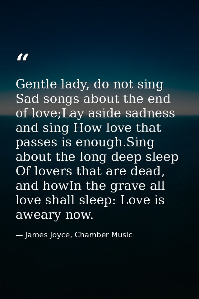 Gentle lady, do not sing Sad songs about the end of love;Lay aside sadness and sing How love that passes is enough.Sing  — James Joyce, Chamber Music