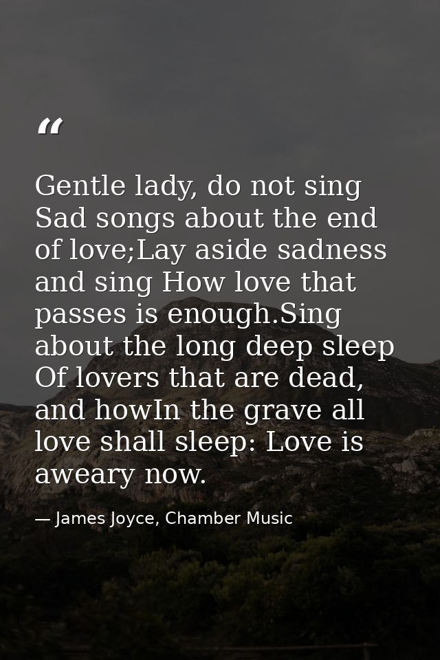 Gentle lady, do not sing Sad songs about the end of love;Lay aside sadness and sing How love that passes is enough.Sing  — James Joyce, Chamber Music