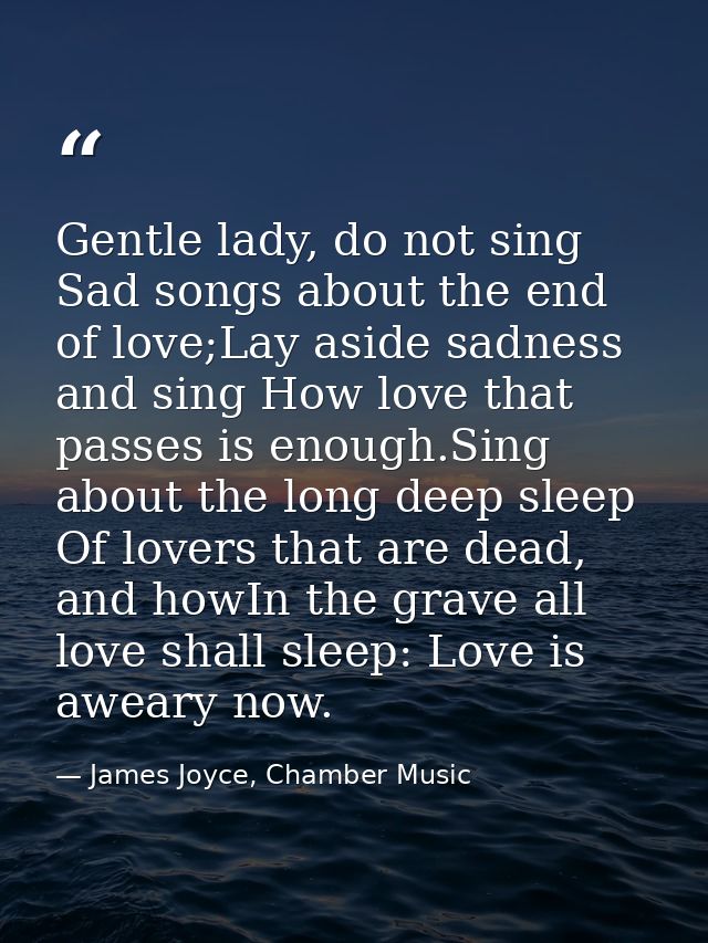 Gentle lady, do not sing Sad songs about the end of love;Lay aside sadness and sing How love that passes is enough.Sing  — James Joyce, Chamber Music