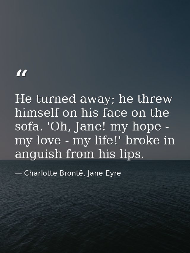 He turned away; he threw himself on his face on the sofa. 'Oh, Jane! my hope - my love - my life!' broke in anguish from — Charlotte Brontë, Jane Eyre