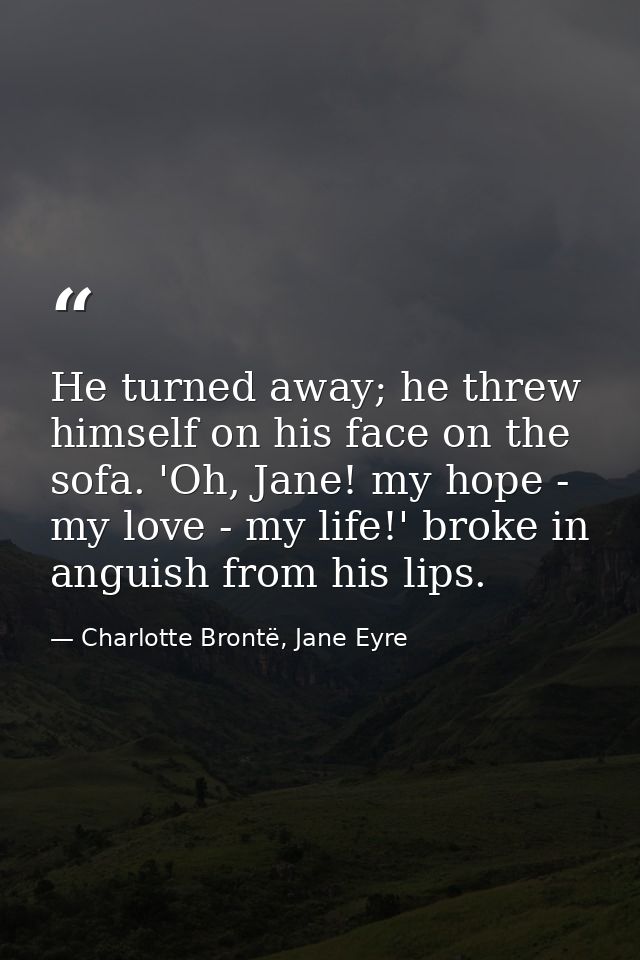 He turned away; he threw himself on his face on the sofa. 'Oh, Jane! my hope - my love - my life!' broke in anguish from — Charlotte Brontë, Jane Eyre