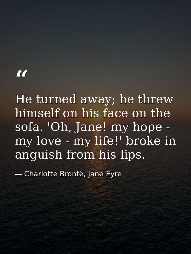 He turned away; he threw himself on his face on the sofa. 'Oh, Jane! my hope - my love - my life!' broke in anguish from — Charlotte Brontë, Jane Eyre