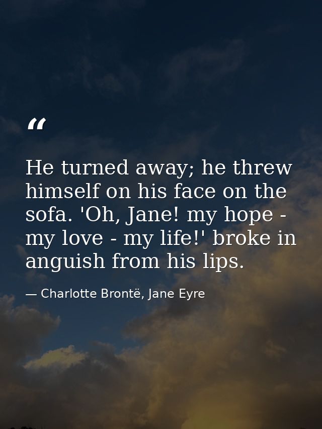 He turned away; he threw himself on his face on the sofa. 'Oh, Jane! my hope - my love - my life!' broke in anguish from — Charlotte Brontë, Jane Eyre