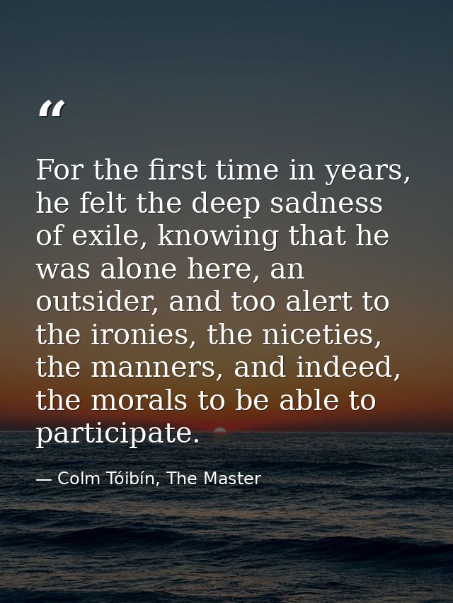For the first time in years, he felt the deep sadness of exile, knowing that he was alone here, an outsider, and too ale — Colm Tóibín, The Master