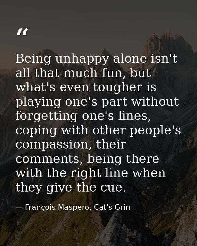 Being unhappy alone isn't all that much fun, but what's even tougher is playing one's part without forgetting one's line — François Maspero, Cat's Grin