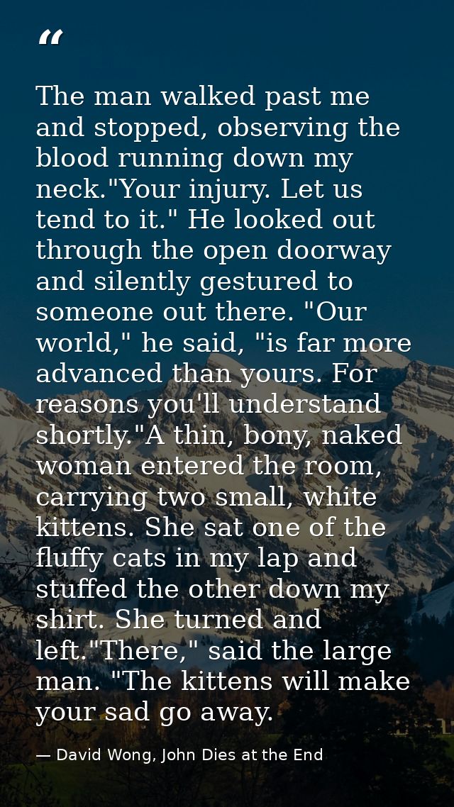 The man walked past me and stopped, observing the blood running down my neck."Your injury. Let us tend to it." He looked — David Wong, John Dies at the End