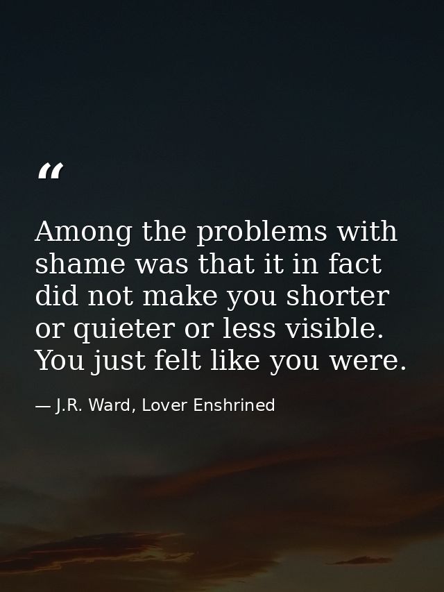 Among the problems with shame was that it in fact did not make you shorter or quieter or less visible. You just felt lik — J.R. Ward, Lover Enshrined