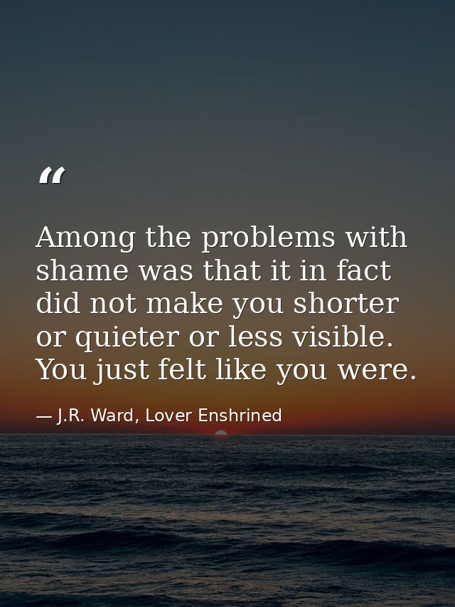 Among the problems with shame was that it in fact did not make you shorter or quieter or less visible. You just felt lik — J.R. Ward, Lover Enshrined