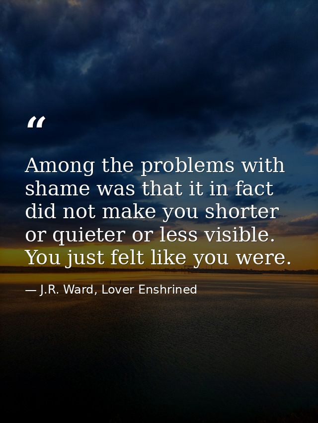 Among the problems with shame was that it in fact did not make you shorter or quieter or less visible. You just felt lik — J.R. Ward, Lover Enshrined