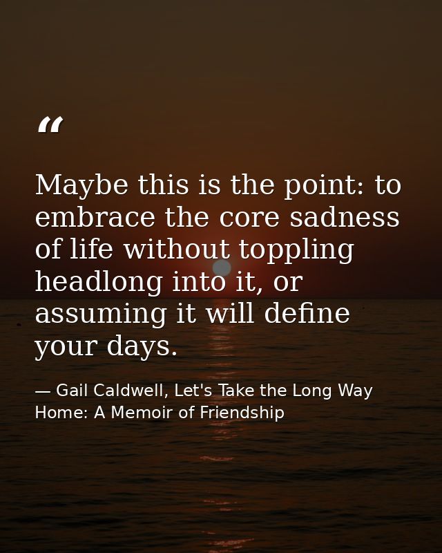 Maybe this is the point: to embrace the core sadness of life without toppling headlong into it, or assuming it will defi — Gail Caldwell, Let's Take the Long Way Home: A Memoir of Friendship