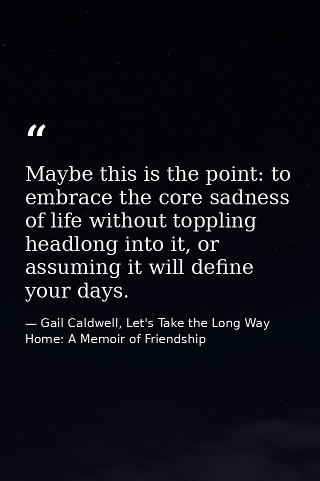 Maybe this is the point: to embrace the core sadness of life without toppling headlong into it, or assuming it will defi — Gail Caldwell, Let's Take the Long Way Home: A Memoir of Friendship