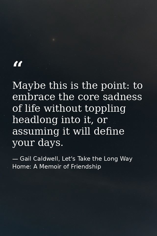 Maybe this is the point: to embrace the core sadness of life without toppling headlong into it, or assuming it will defi — Gail Caldwell, Let's Take the Long Way Home: A Memoir of Friendship