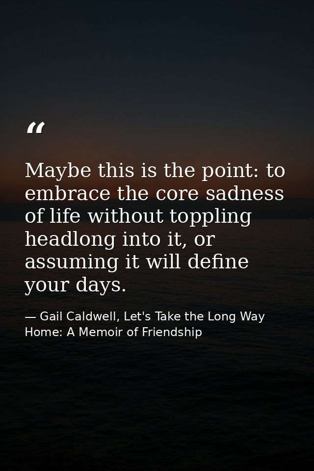 Maybe this is the point: to embrace the core sadness of life without toppling headlong into it, or assuming it will defi — Gail Caldwell, Let's Take the Long Way Home: A Memoir of Friendship