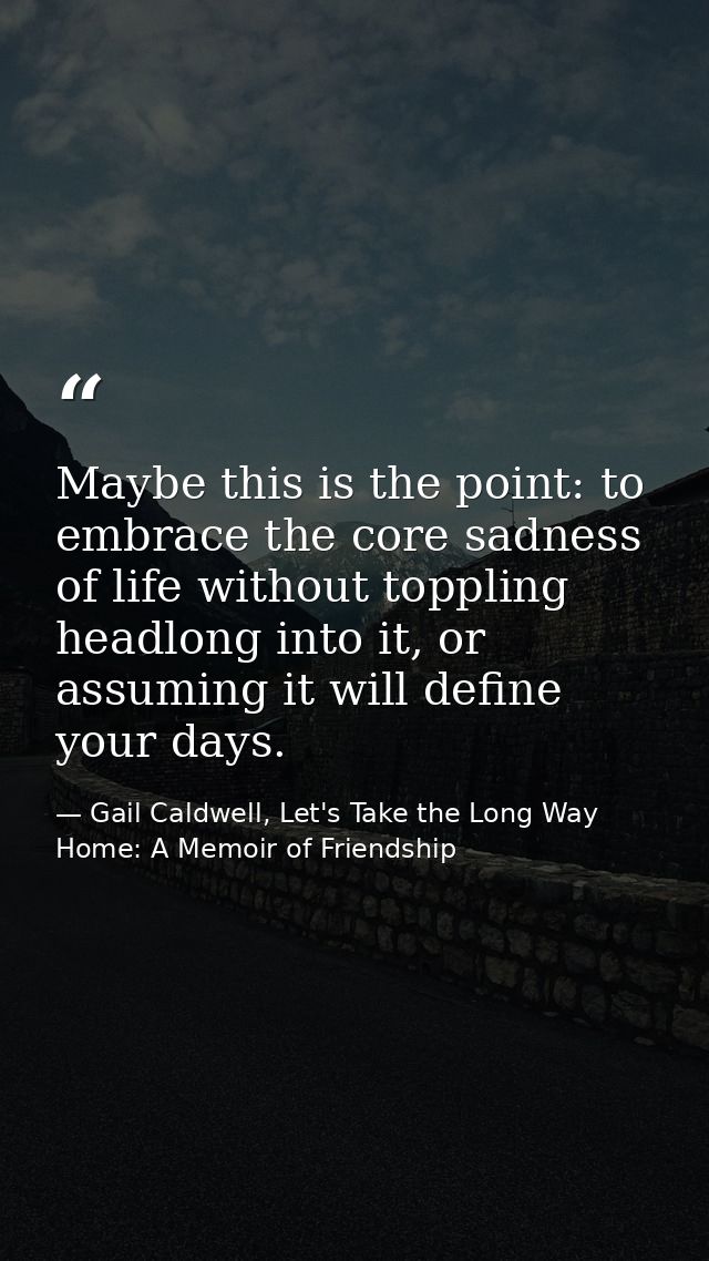 Maybe this is the point: to embrace the core sadness of life without toppling headlong into it, or assuming it will defi — Gail Caldwell, Let's Take the Long Way Home: A Memoir of Friendship