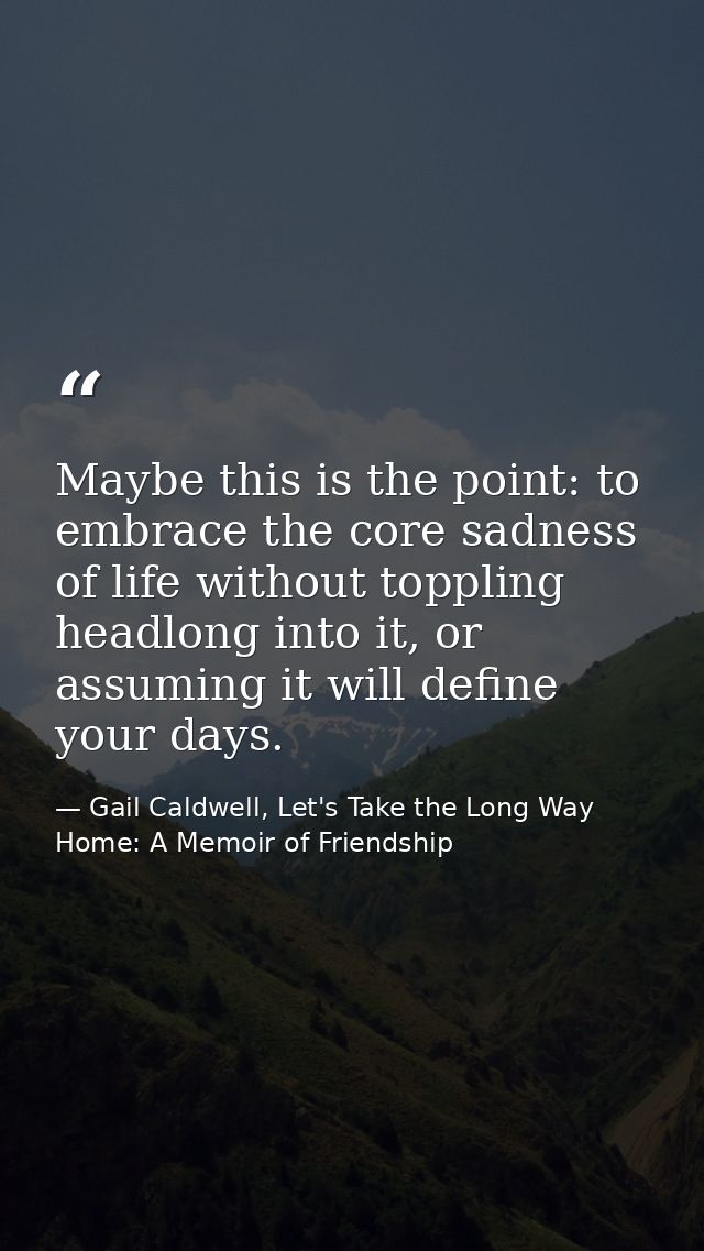 Maybe this is the point: to embrace the core sadness of life without toppling headlong into it, or assuming it will defi — Gail Caldwell, Let's Take the Long Way Home: A Memoir of Friendship