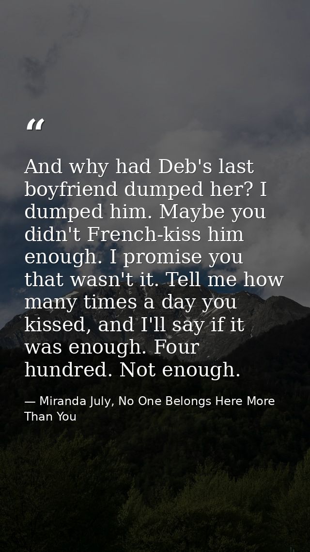 And why had Deb's last boyfriend dumped her? I dumped him. Maybe you didn't French-kiss him enough. I promise you that w — Miranda July, No One Belongs Here More Than You